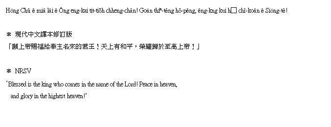 r: [֭QE38`
   {Nxy
Höng Chú ê miâ lâi ê Ông eng-kai tit-tiõh chheng-chàn! Goän thiⁿ-téng hô-pêng, êng-kng kui hȱ chì-koân ê Siöng-tè!
 
   {NĶ׭q
u@Wҽֵ^DWӪgIѤWMAaģkܰWҡIv
 
   NRSV
Blessed is the king who comes in the name of the Lord! Peace in heaven,
   and glory in the highest heaven!
 
 
 
 
 
 
 
 
